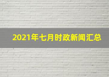 2021年七月时政新闻汇总