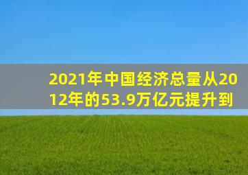 2021年中国经济总量从2012年的53.9万亿元提升到