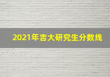 2021年吉大研究生分数线