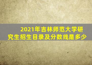 2021年吉林师范大学研究生招生目录及分数线是多少