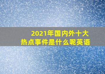 2021年国内外十大热点事件是什么呢英语