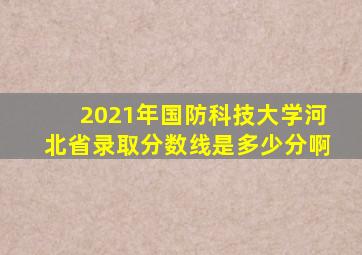 2021年国防科技大学河北省录取分数线是多少分啊