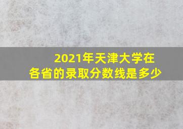 2021年天津大学在各省的录取分数线是多少