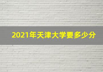 2021年天津大学要多少分