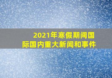 2021年寒假期间国际国内重大新闻和事件