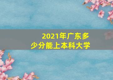 2021年广东多少分能上本科大学