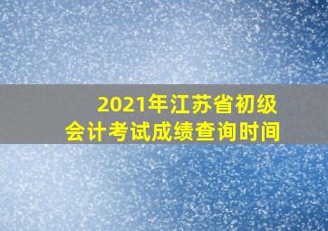 2021年江苏省初级会计考试成绩查询时间