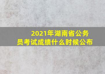 2021年湖南省公务员考试成绩什么时候公布