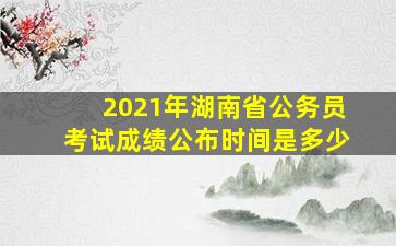 2021年湖南省公务员考试成绩公布时间是多少