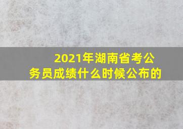 2021年湖南省考公务员成绩什么时候公布的