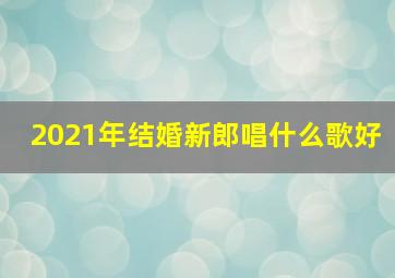 2021年结婚新郎唱什么歌好