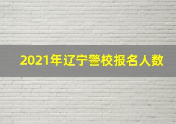 2021年辽宁警校报名人数