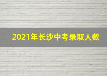 2021年长沙中考录取人数