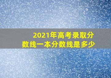 2021年高考录取分数线一本分数线是多少