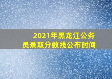 2021年黑龙江公务员录取分数线公布时间