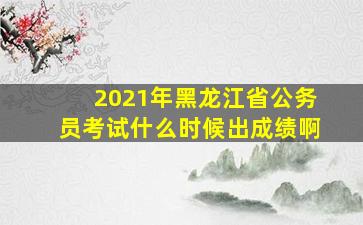 2021年黑龙江省公务员考试什么时候出成绩啊