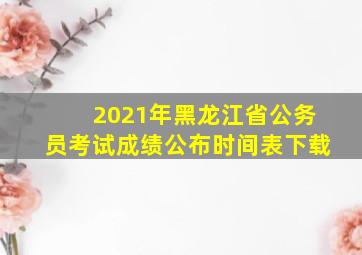 2021年黑龙江省公务员考试成绩公布时间表下载