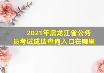 2021年黑龙江省公务员考试成绩查询入口在哪里