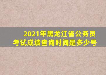 2021年黑龙江省公务员考试成绩查询时间是多少号