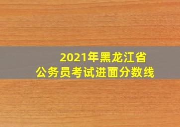 2021年黑龙江省公务员考试进面分数线