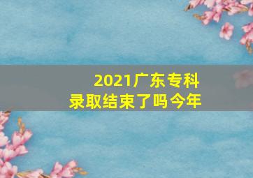 2021广东专科录取结束了吗今年