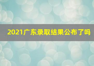 2021广东录取结果公布了吗