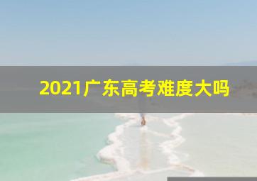 2021广东高考难度大吗