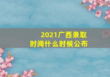 2021广西录取时间什么时候公布