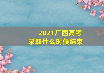 2021广西高考录取什么时候结束