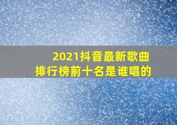 2021抖音最新歌曲排行榜前十名是谁唱的