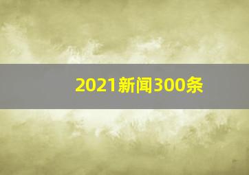 2021新闻300条