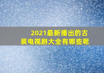 2021最新播出的古装电视剧大全有哪些呢