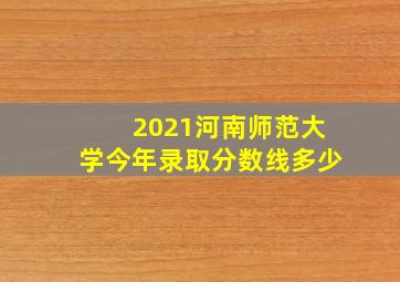 2021河南师范大学今年录取分数线多少