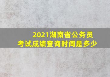 2021湖南省公务员考试成绩查询时间是多少