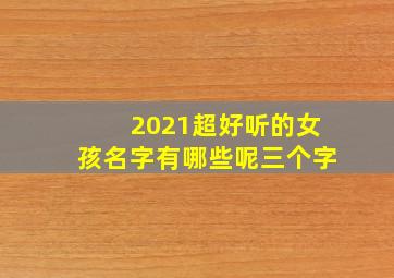 2021超好听的女孩名字有哪些呢三个字