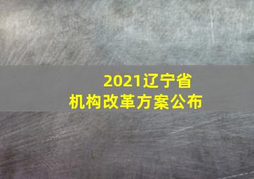 2021辽宁省机构改革方案公布