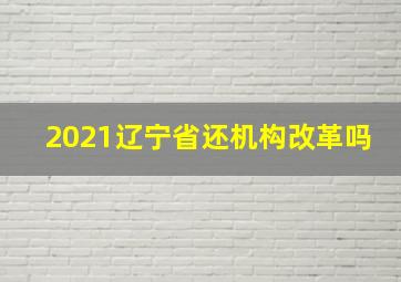 2021辽宁省还机构改革吗