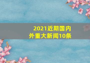 2021近期国内外重大新闻10条