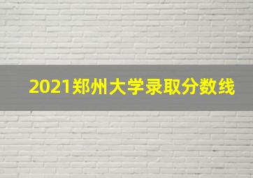 2021郑州大学录取分数线