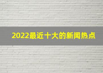 2022最近十大的新闻热点