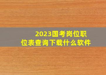 2023国考岗位职位表查询下载什么软件