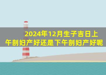 2024年12月生子吉日上午剖妇产好还是下午剖妇产好呢