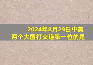 2024年8月29日中美两个大国打交道第一位的是