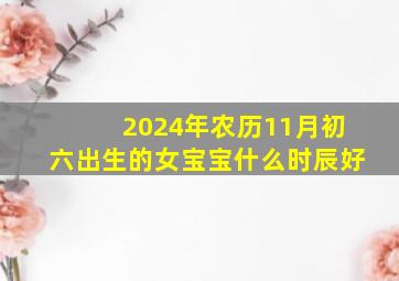 2024年农历11月初六出生的女宝宝什么时辰好