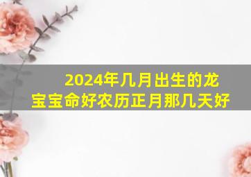 2024年几月出生的龙宝宝命好农历正月那几天好