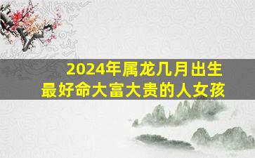 2024年属龙几月出生最好命大富大贵的人女孩