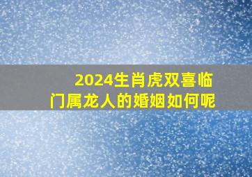 2024生肖虎双喜临门属龙人的婚姻如何呢