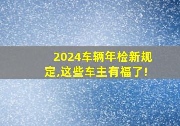 2024车辆年检新规定,这些车主有福了!