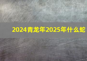 2024青龙年2025年什么蛇