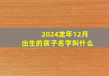 2024龙年12月出生的孩子名字叫什么